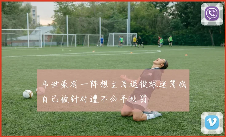 韦世豪有一阵想立马退役球迷骂我自己被针对遭不公平处罚