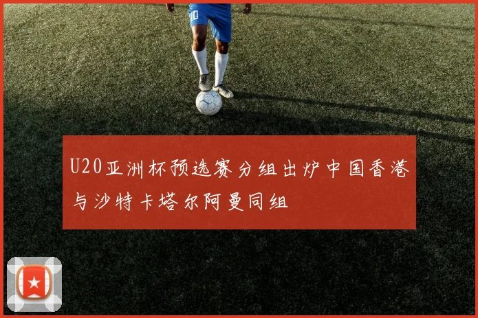 U20亚洲杯预选赛分组出炉中国香港与沙特卡塔尔阿曼同组