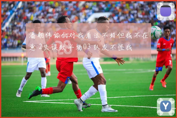 潘朝伟你们对我看法不好但我不在意 2失误致半场03 队友不怪我