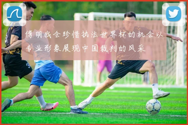 傅明我会珍惜执法世界杯的机会以专业形象展现中国裁判的风采